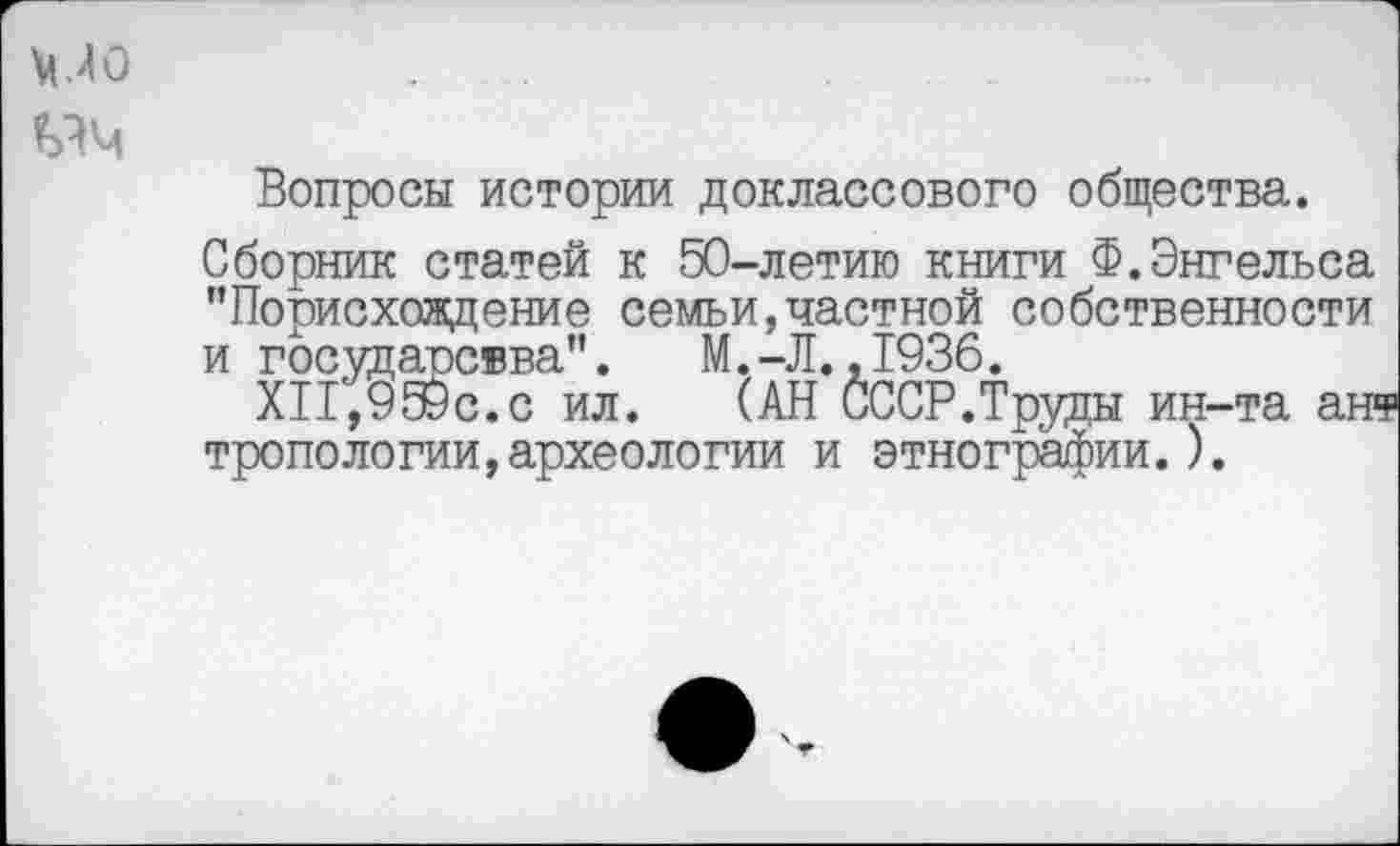 ﻿\ио
ьчм
Вопросы истории доклассового общества.
Сборник статей к 50-летию книги Ф.Энгельса "Порисхождение семьи,частной собственности и государсвва". М.-Л.,1936.
ХП,9Э9с.с ил. (АН СССР.Труды ин-та ан« тропологии,археологии и этнографии.).